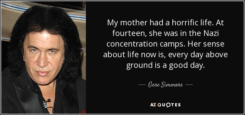 My mother had a horrific life. At fourteen, she was in the Nazi concentration camps. Her sense about life now is, every day above ground is a good day. - Gene Simmons