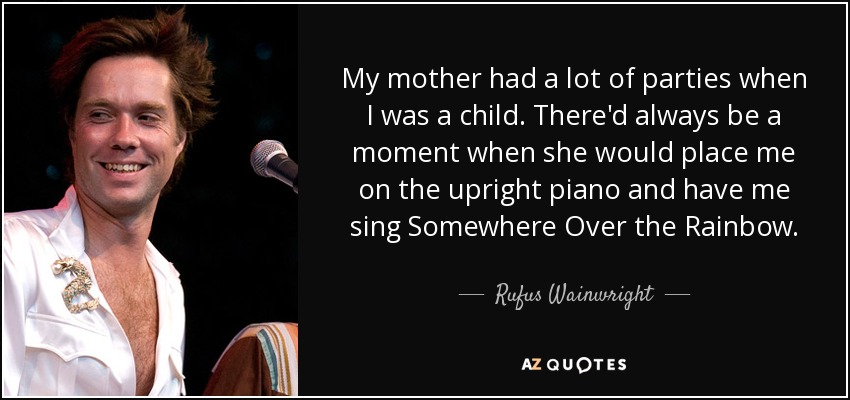 My mother had a lot of parties when I was a child. There'd always be a moment when she would place me on the upright piano and have me sing Somewhere Over the Rainbow. - Rufus Wainwright