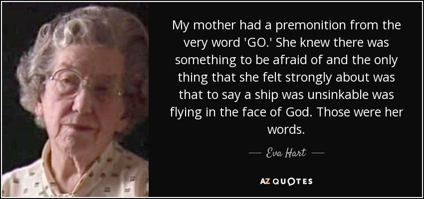 My mother had a premonition from the very word 'GO.' She knew there was something to be afraid of and the only thing that she felt strongly about was that to say a ship was unsinkable was flying in the face of God. Those were her words. - Eva Hart