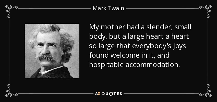 My mother had a slender, small body, but a large heart-a heart so large that everybody's joys found welcome in it, and hospitable accommodation. - Mark Twain
