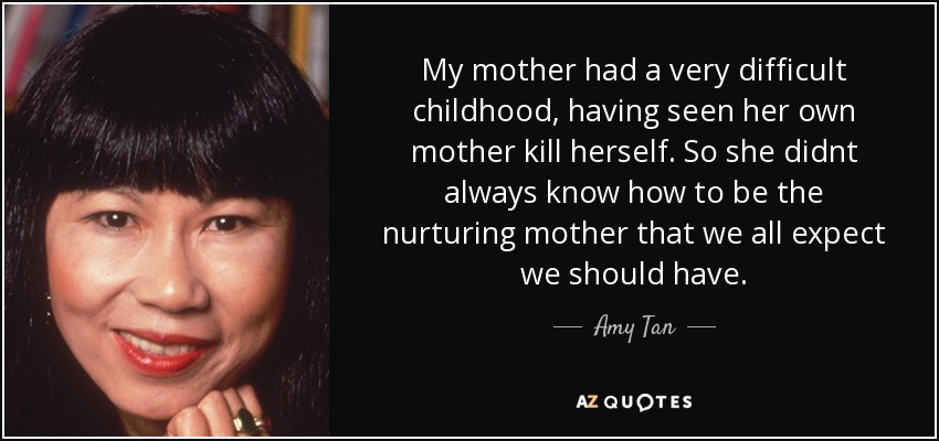My mother had a very difficult childhood, having seen her own mother kill herself. So she didnt always know how to be the nurturing mother that we all expect we should have. - Amy Tan