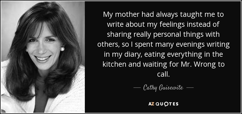 My mother had always taught me to write about my feelings instead of sharing really personal things with others, so I spent many evenings writing in my diary, eating everything in the kitchen and waiting for Mr. Wrong to call. - Cathy Guisewite