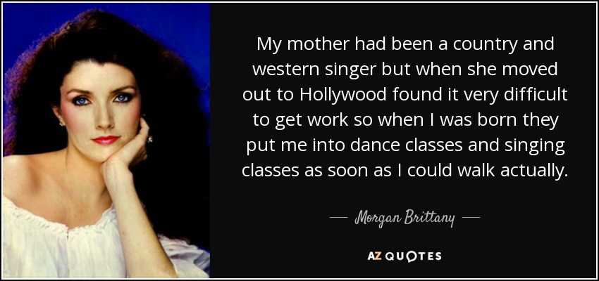 My mother had been a country and western singer but when she moved out to Hollywood found it very difficult to get work so when I was born they put me into dance classes and singing classes as soon as I could walk actually. - Morgan Brittany