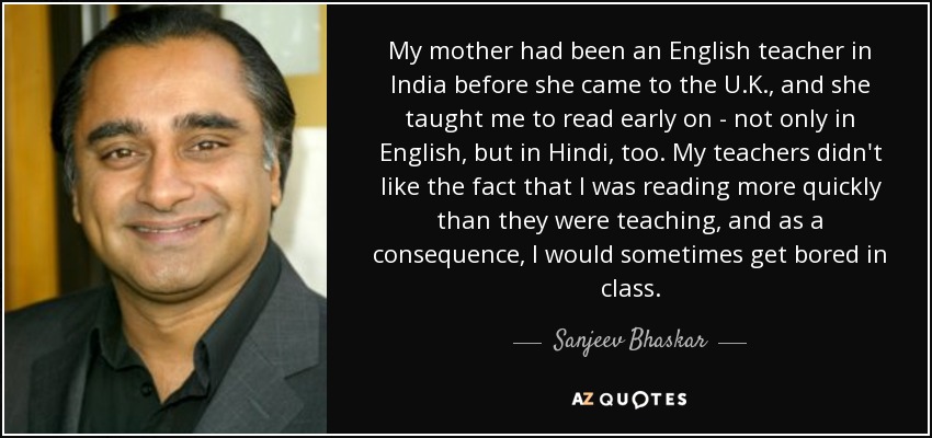 My mother had been an English teacher in India before she came to the U.K., and she taught me to read early on - not only in English, but in Hindi, too. My teachers didn't like the fact that I was reading more quickly than they were teaching, and as a consequence, I would sometimes get bored in class. - Sanjeev Bhaskar