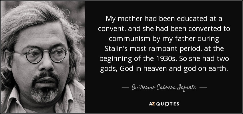 My mother had been educated at a convent, and she had been converted to communism by my father during Stalin's most rampant period, at the beginning of the 1930s. So she had two gods, God in heaven and god on earth. - Guillermo Cabrera Infante