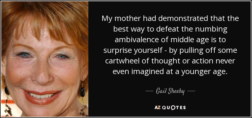 My mother had demonstrated that the best way to defeat the numbing ambivalence of middle age is to surprise yourself - by pulling off some cartwheel of thought or action never even imagined at a younger age. - Gail Sheehy