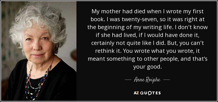 My mother had died when I wrote my first book. I was twenty-seven, so it was right at the beginning of my writing life. I don't know if she had lived, if I would have done it, certainly not quite like I did. But, you can't rethink it. You wrote what you wrote, it meant something to other people, and that's your good. - Anne Roiphe
