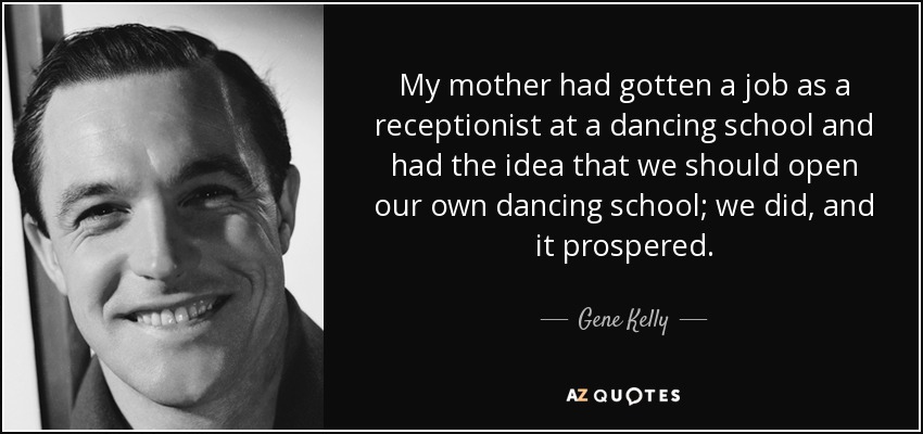 My mother had gotten a job as a receptionist at a dancing school and had the idea that we should open our own dancing school; we did, and it prospered. - Gene Kelly