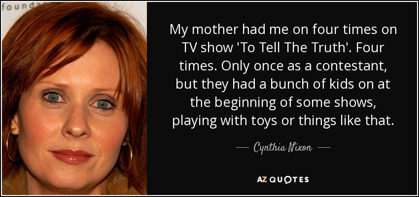 My mother had me on four times on TV show 'To Tell The Truth'. Four times. Only once as a contestant, but they had a bunch of kids on at the beginning of some shows, playing with toys or things like that. - Cynthia Nixon