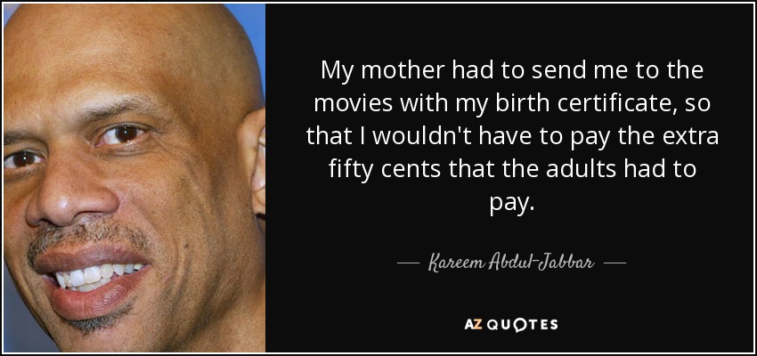 My mother had to send me to the movies with my birth certificate, so that I wouldn't have to pay the extra fifty cents that the adults had to pay. - Kareem Abdul-Jabbar