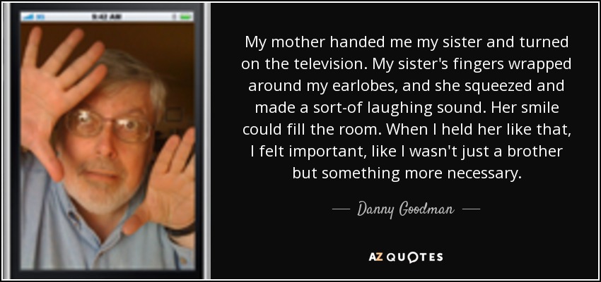 My mother handed me my sister and turned on the television. My sister's fingers wrapped around my earlobes, and she squeezed and made a sort-of laughing sound. Her smile could fill the room. When I held her like that, I felt important, like I wasn't just a brother but something more necessary. - Danny Goodman