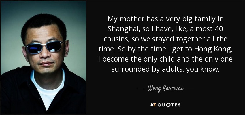 My mother has a very big family in Shanghai, so I have, like, almost 40 cousins, so we stayed together all the time. So by the time I get to Hong Kong, I become the only child and the only one surrounded by adults, you know. - Wong Kar-wai