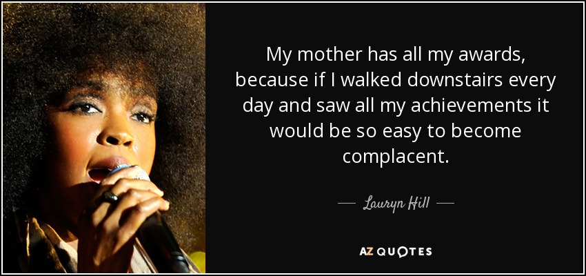 My mother has all my awards, because if I walked downstairs every day and saw all my achievements it would be so easy to become complacent. - Lauryn Hill