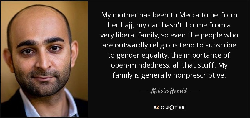 My mother has been to Mecca to perform her hajj; my dad hasn't. I come from a very liberal family, so even the people who are outwardly religious tend to subscribe to gender equality, the importance of open-mindedness, all that stuff. My family is generally nonprescriptive. - Mohsin Hamid