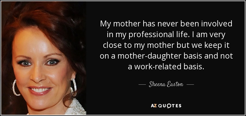 My mother has never been involved in my professional life. I am very close to my mother but we keep it on a mother-daughter basis and not a work-related basis. - Sheena Easton