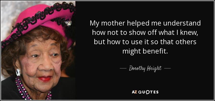 My mother helped me understand how not to show off what I knew, but how to use it so that others might benefit. - Dorothy Height