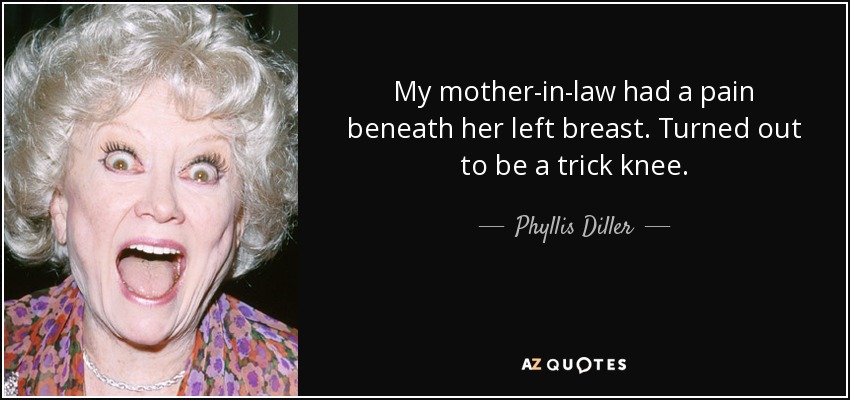 My mother-in-law had a pain beneath her left breast. Turned out to be a trick knee. - Phyllis Diller
