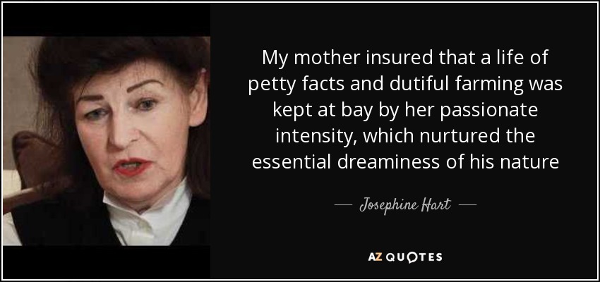 My mother insured that a life of petty facts and dutiful farming was kept at bay by her passionate intensity, which nurtured the essential dreaminess of his nature - Josephine Hart