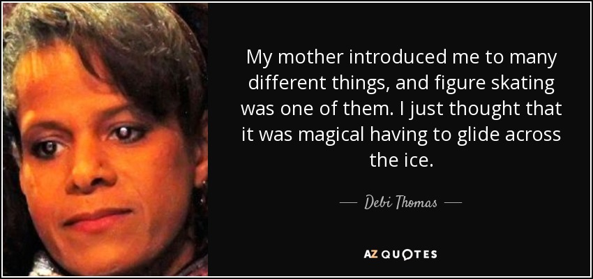 My mother introduced me to many different things, and figure skating was one of them. I just thought that it was magical having to glide across the ice. - Debi Thomas