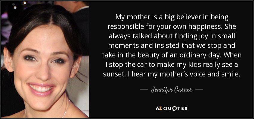 My mother is a big believer in being responsible for your own happiness. She always talked about finding joy in small moments and insisted that we stop and take in the beauty of an ordinary day. When I stop the car to make my kids really see a sunset, I hear my mother’s voice and smile. - Jennifer Garner