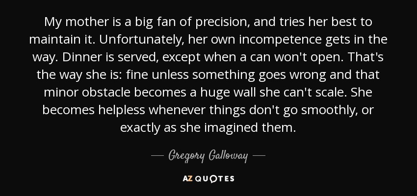 My mother is a big fan of precision, and tries her best to maintain it. Unfortunately, her own incompetence gets in the way. Dinner is served, except when a can won't open. That's the way she is: fine unless something goes wrong and that minor obstacle becomes a huge wall she can't scale. She becomes helpless whenever things don't go smoothly, or exactly as she imagined them. - Gregory Galloway