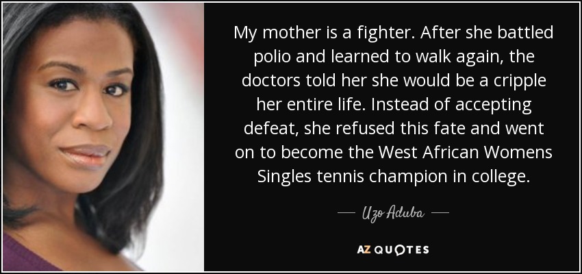 My mother is a fighter. After she battled polio and learned to walk again, the doctors told her she would be a cripple her entire life. Instead of accepting defeat, she refused this fate and went on to become the West African Womens Singles tennis champion in college. - Uzo Aduba