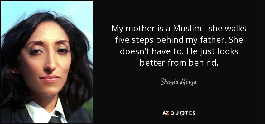 My mother is a Muslim - she walks five steps behind my father. She doesn't have to. He just looks better from behind. - Shazia Mirza