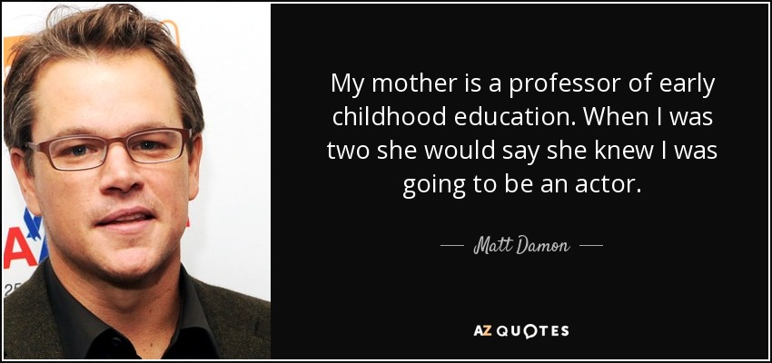 My mother is a professor of early childhood education. When I was two she would say she knew I was going to be an actor. - Matt Damon