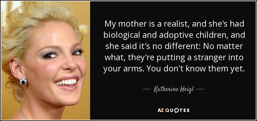 My mother is a realist, and she's had biological and adoptive children, and she said it's no different: No matter what, they're putting a stranger into your arms. You don't know them yet. - Katherine Heigl