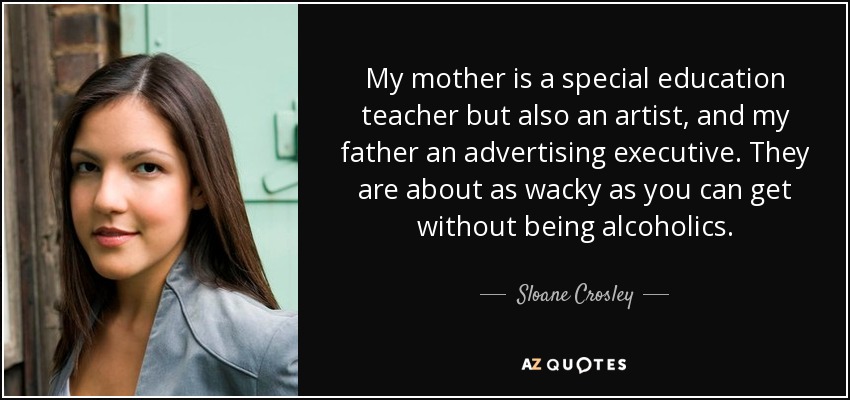 My mother is a special education teacher but also an artist, and my father an advertising executive. They are about as wacky as you can get without being alcoholics. - Sloane Crosley