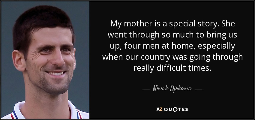 My mother is a special story. She went through so much to bring us up, four men at home, especially when our country was going through really difficult times. - Novak Djokovic