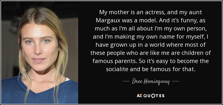 My mother is an actress, and my aunt Margaux was a model. And it's funny, as much as I'm all about I'm my own person, and I'm making my own name for myself, I have grown up in a world where most of these people who are like me are children of famous parents. So it's easy to become the socialite and be famous for that. - Dree Hemingway