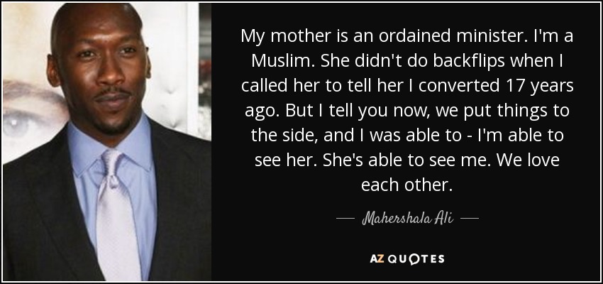 My mother is an ordained minister. I'm a Muslim. She didn't do backflips when I called her to tell her I converted 17 years ago. But I tell you now, we put things to the side, and I was able to - I'm able to see her. She's able to see me. We love each other. - Mahershala Ali