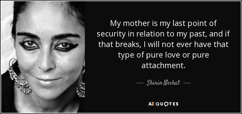 My mother is my last point of security in relation to my past, and if that breaks, I will not ever have that type of pure love or pure attachment. - Shirin Neshat