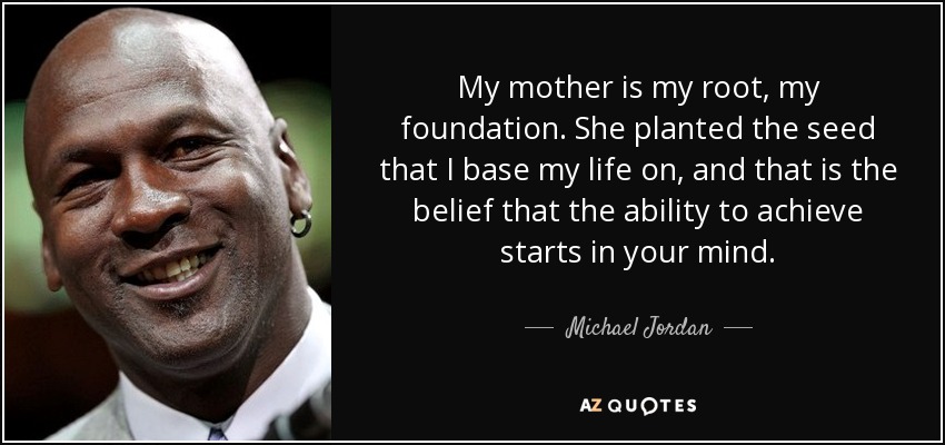 My mother is my root, my foundation. She planted the seed that I base my life on, and that is the belief that the ability to achieve starts in your mind. - Michael Jordan