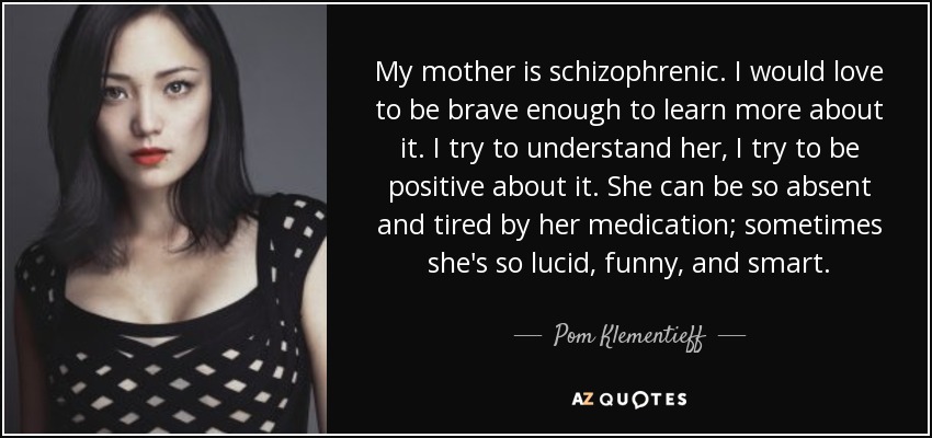 My mother is schizophrenic. I would love to be brave enough to learn more about it. I try to understand her, I try to be positive about it. She can be so absent and tired by her medication; sometimes she's so lucid, funny, and smart. - Pom Klementieff