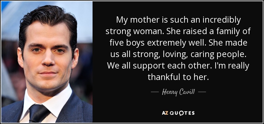 My mother is such an incredibly strong woman. She raised a family of five boys extremely well. She made us all strong, loving, caring people. We all support each other. I'm really thankful to her. - Henry Cavill