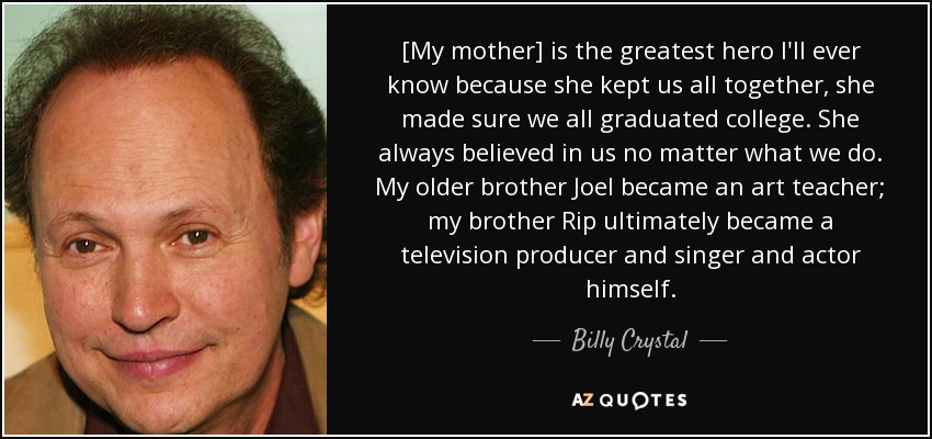 [My mother] is the greatest hero I'll ever know because she kept us all together, she made sure we all graduated college. She always believed in us no matter what we do. My older brother Joel became an art teacher; my brother Rip ultimately became a television producer and singer and actor himself. - Billy Crystal