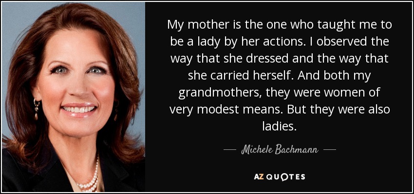 My mother is the one who taught me to be a lady by her actions. I observed the way that she dressed and the way that she carried herself. And both my grandmothers, they were women of very modest means. But they were also ladies. - Michele Bachmann