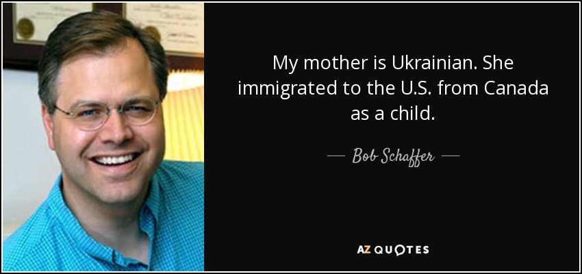 My mother is Ukrainian. She immigrated to the U.S. from Canada as a child. - Bob Schaffer