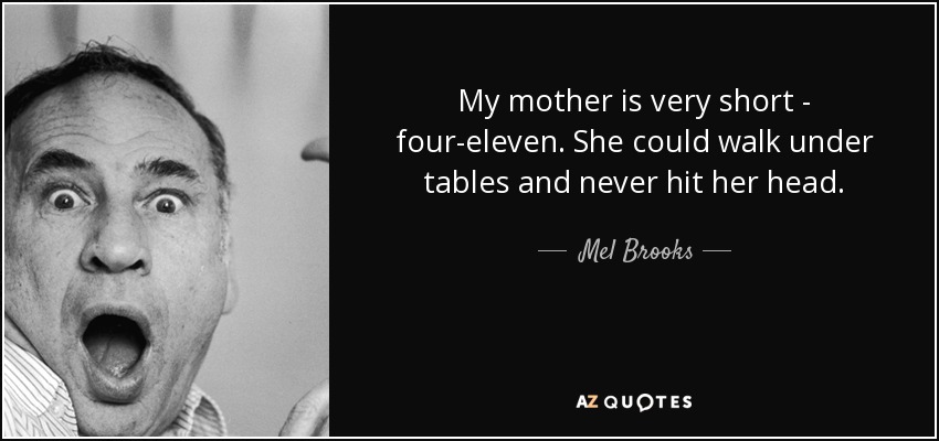 My mother is very short - four-eleven. She could walk under tables and never hit her head. - Mel Brooks