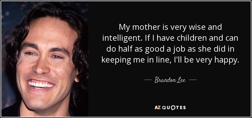 My mother is very wise and intelligent. If I have children and can do half as good a job as she did in keeping me in line, I'll be very happy. - Brandon Lee