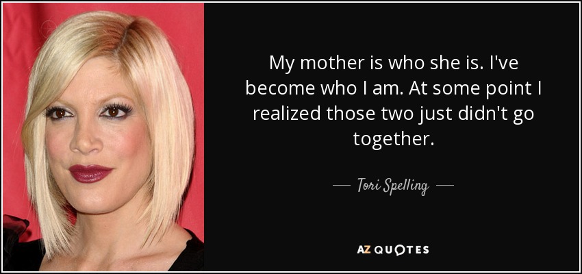 My mother is who she is. I've become who I am. At some point I realized those two just didn't go together. - Tori Spelling