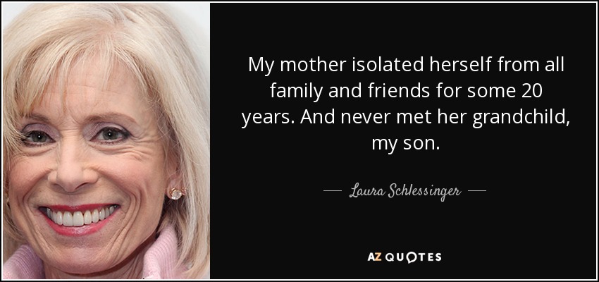 My mother isolated herself from all family and friends for some 20 years. And never met her grandchild, my son. - Laura Schlessinger