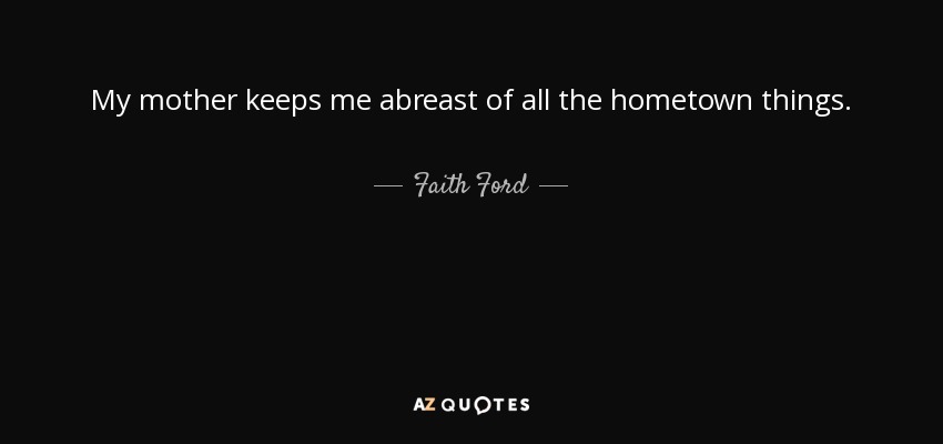 My mother keeps me abreast of all the hometown things. - Faith Ford