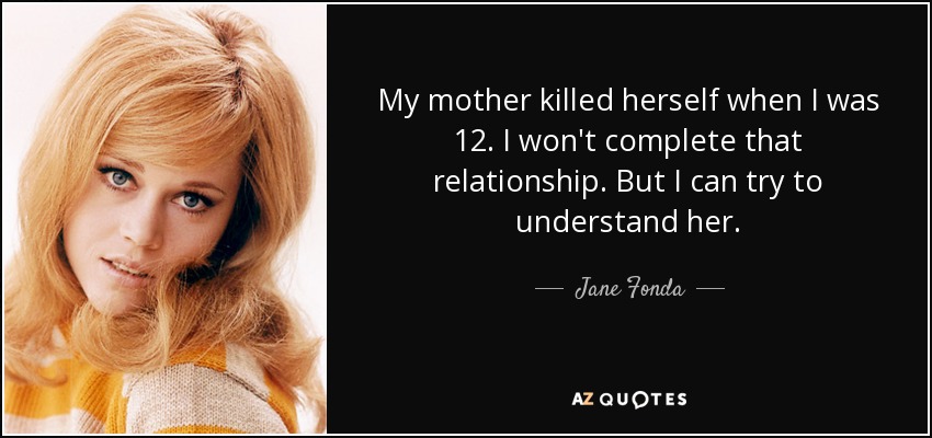 My mother killed herself when I was 12. I won't complete that relationship. But I can try to understand her. - Jane Fonda