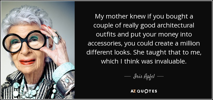 My mother knew if you bought a couple of really good architectural outfits and put your money into accessories, you could create a million different looks. She taught that to me, which I think was invaluable. - Iris Apfel