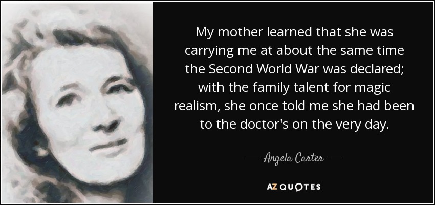 My mother learned that she was carrying me at about the same time the Second World War was declared; with the family talent for magic realism, she once told me she had been to the doctor's on the very day. - Angela Carter