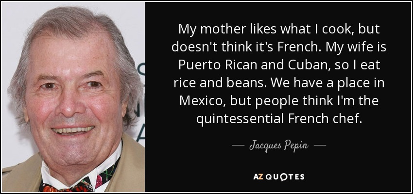 My mother likes what I cook, but doesn't think it's French. My wife is Puerto Rican and Cuban, so I eat rice and beans. We have a place in Mexico, but people think I'm the quintessential French chef. - Jacques Pepin