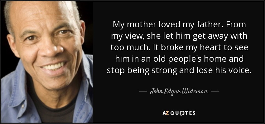 My mother loved my father. From my view, she let him get away with too much. It broke my heart to see him in an old people's home and stop being strong and lose his voice. - John Edgar Wideman